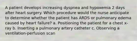 A patient develops increasing dyspnea and hypoxemia 2 days after heart surgery. Which procedure would the nurse anticipate to determine whether the patient has ARDS or pulmonary edema caused by heart failure? a. Positioning the patient for a chest x-ray b. Inserting a pulmonary artery catheter c. Observing a ventilation-perfusion scan