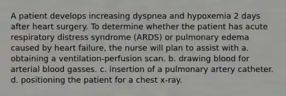 A patient develops increasing dyspnea and hypoxemia 2 days after heart surgery. To determine whether the patient has acute respiratory distress syndrome (ARDS) or pulmonary edema caused by heart failure, the nurse will plan to assist with a. obtaining a ventilation-perfusion scan. b. drawing blood for arterial blood gasses. c. insertion of a pulmonary artery catheter. d. positioning the patient for a chest x-ray.