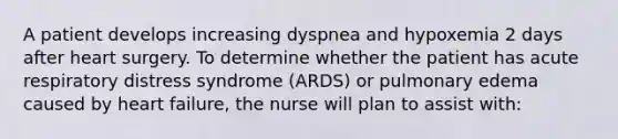 A patient develops increasing dyspnea and hypoxemia 2 days after heart surgery. To determine whether the patient has acute respiratory distress syndrome (ARDS) or pulmonary edema caused by heart failure, the nurse will plan to assist with: