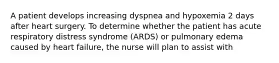 A patient develops increasing dyspnea and hypoxemia 2 days after heart surgery. To determine whether the patient has acute respiratory distress syndrome (ARDS) or pulmonary edema caused by heart failure, the nurse will plan to assist with