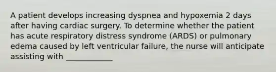 A patient develops increasing dyspnea and hypoxemia 2 days after having cardiac surgery. To determine whether the patient has acute respiratory distress syndrome (ARDS) or pulmonary edema caused by left ventricular failure, the nurse will anticipate assisting with ____________