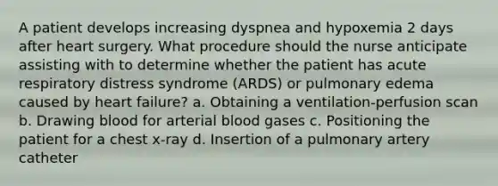 A patient develops increasing dyspnea and hypoxemia 2 days after heart surgery. What procedure should the nurse anticipate assisting with to determine whether the patient has acute respiratory distress syndrome (ARDS) or pulmonary edema caused by heart failure? a. Obtaining a ventilation-perfusion scan b. Drawing blood for arterial blood gases c. Positioning the patient for a chest x-ray d. Insertion of a pulmonary artery catheter