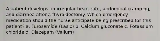 A patient develops an irregular heart rate, abdominal cramping, and diarrhea after a thyroidectomy. Which emergency medication should the nurse anticipate being prescribed for this patient? a. Furosemide (Lasix) b. Calcium gluconate c. Potassium chloride d. Diazepam (Valium)