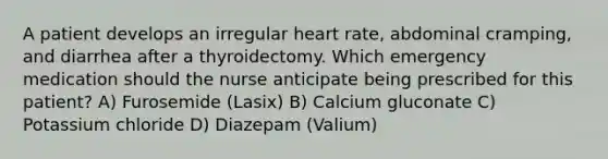 A patient develops an irregular heart rate, abdominal cramping, and diarrhea after a thyroidectomy. Which emergency medication should the nurse anticipate being prescribed for this patient? A) Furosemide (Lasix) B) Calcium gluconate C) Potassium chloride D) Diazepam (Valium)