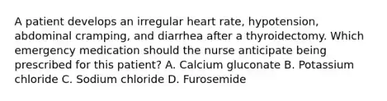 A patient develops an irregular heart rate, hypotension, abdominal cramping, and diarrhea after a thyroidectomy. Which emergency medication should the nurse anticipate being prescribed for this patient? A. Calcium gluconate B. Potassium chloride C. Sodium chloride D. Furosemide