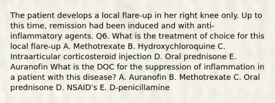 The patient develops a local flare-up in her right knee only. Up to this time, remission had been induced and with anti-inflammatory agents. Q6. What is the treatment of choice for this local flare-up A. Methotrexate B. Hydroxychloroquine C. Intraarticular corticosteroid injection D. Oral prednisone E. Auranofin What is the DOC for the suppression of inflammation in a patient with this disease? A. Auranofin B. Methotrexate C. Oral prednisone D. NSAID's E. D-penicillamine