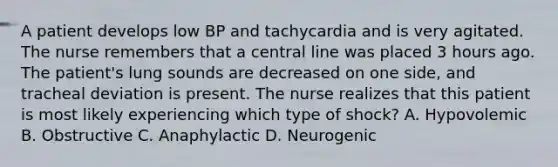 A patient develops low BP and tachycardia and is very agitated. The nurse remembers that a central line was placed 3 hours ago. The patient's lung sounds are decreased on one side, and tracheal deviation is present. The nurse realizes that this patient is most likely experiencing which type of shock? A. Hypovolemic B. Obstructive C. Anaphylactic D. Neurogenic