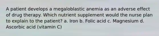 A patient develops a megaloblastic anemia as an adverse effect of drug therapy. Which nutrient supplement would the nurse plan to explain to the patient? a. Iron b. Folic acid c. Magnesium d. Ascorbic acid (vitamin C)