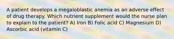 A patient develops a megaloblastic anemia as an adverse effect of drug therapy. Which nutrient supplement would the nurse plan to explain to the patient? A) Iron B) Folic acid C) Magnesium D) Ascorbic acid (vitamin C)