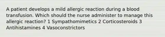 A patient develops a mild allergic reaction during a blood transfusion. Which should the nurse administer to manage this allergic reaction? 1 Sympathomimetics 2 Corticosteroids 3 Antihistamines 4 Vasoconstrictors