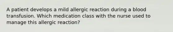 A patient develops a mild allergic reaction during a blood transfusion. Which medication class with the nurse used to manage this allergic reaction?