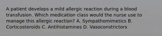 A patient develops a mild allergic reaction during a blood transfusion. Which medication class would the nurse use to manage this allergic reaction? A. Sympathomimetics B. Corticosteroids C. Antihistamines D. Vasoconstrictors