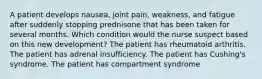 A patient develops nausea, joint pain, weakness, and fatigue after suddenly stopping prednisone that has been taken for several months. Which condition would the nurse suspect based on this new development? The patient has rheumatoid arthritis. The patient has adrenal insufficiency. The patient has Cushing's syndrome. The patient has compartment syndrome