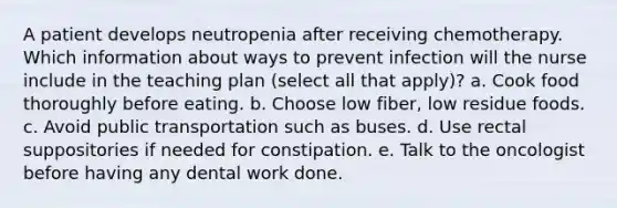 A patient develops neutropenia after receiving chemotherapy. Which information about ways to prevent infection will the nurse include in the teaching plan (select all that apply)? a. Cook food thoroughly before eating. b. Choose low fiber, low residue foods. c. Avoid public transportation such as buses. d. Use rectal suppositories if needed for constipation. e. Talk to the oncologist before having any dental work done.