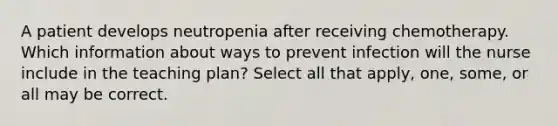 A patient develops neutropenia after receiving chemotherapy. Which information about ways to prevent infection will the nurse include in the teaching plan? Select all that apply, one, some, or all may be correct.