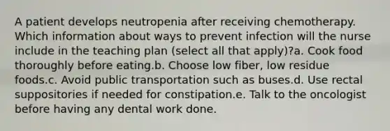 A patient develops neutropenia after receiving chemotherapy. Which information about ways to prevent infection will the nurse include in the teaching plan (select all that apply)?a. Cook food thoroughly before eating.b. Choose low fiber, low residue foods.c. Avoid public transportation such as buses.d. Use rectal suppositories if needed for constipation.e. Talk to the oncologist before having any dental work done.