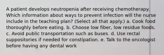 A patient develops neutropenia after receiving chemotherapy. Which information about ways to prevent infection will the nurse include in the teaching plan? (Select all that apply.) a. Cook food thoroughly before eating. b. Choose low fiber, low residue foods. c. Avoid public transportation such as buses. d. Use rectal suppositories if needed for constipation. e. Talk to the oncologist before having any dental work