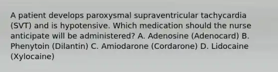 A patient develops paroxysmal supraventricular tachycardia (SVT) and is hypotensive. Which medication should the nurse anticipate will be administered? A. Adenosine (Adenocard) B. Phenytoin (Dilantin) C. Amiodarone (Cordarone) D. Lidocaine (Xylocaine)