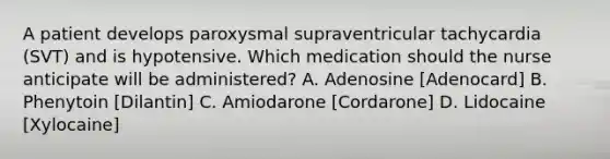 A patient develops paroxysmal supraventricular tachycardia (SVT) and is hypotensive. Which medication should the nurse anticipate will be administered? A. Adenosine [Adenocard] B. Phenytoin [Dilantin] C. Amiodarone [Cordarone] D. Lidocaine [Xylocaine]