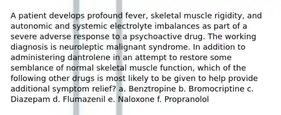 A patient develops profound fever, skeletal muscle rigidity, and autonomic and systemic electrolyte imbalances as part of a severe adverse response to a psychoactive drug. The working diagnosis is neuroleptic malignant syndrome. In addition to administering dantrolene in an attempt to restore some semblance of normal skeletal muscle function, which of the following other drugs is most likely to be given to help provide additional symptom relief? a. Benztropine b. Bromocriptine c. Diazepam d. Flumazenil e. Naloxone f. Propranolol