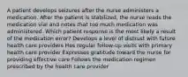 A patient develops seizures after the nurse administers a medication. After the patient is stabilized, the nurse reads the medication vial and notes that too much medication was administered. Which patient response is the most likely a result of the medication error? Develops a level of distrust with future health care providers Has regular follow-up visits with primary health care provider Expresses gratitude toward the nurse for providing effective care Follows the medication regimen prescribed by the health care provider