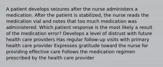 A patient develops seizures after the nurse administers a medication. After the patient is stabilized, the nurse reads the medication vial and notes that too much medication was administered. Which patient response is the most likely a result of the medication error? Develops a level of distrust with future health care providers Has regular follow-up visits with primary health care provider Expresses gratitude toward the nurse for providing effective care Follows the medication regimen prescribed by the health care provider