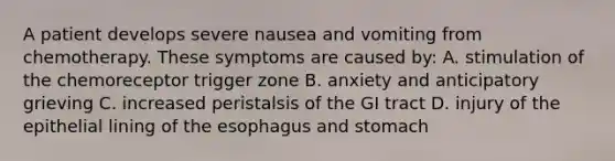 A patient develops severe nausea and vomiting from chemotherapy. These symptoms are caused by: A. stimulation of the chemoreceptor trigger zone B. anxiety and anticipatory grieving C. increased peristalsis of the GI tract D. injury of the epithelial lining of the esophagus and stomach