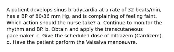 A patient develops sinus bradycardia at a rate of 32 beats/min, has a BP of 80/36 mm Hg, and is complaining of feeling faint. Which action should the nurse take? a. Continue to monitor the rhythm and BP. b. Obtain and apply the transcutaneous pacemaker. c. Give the scheduled dose of diltiazem (Cardizem). d. Have the patient perform the Valsalva manoeuvre.