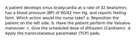 A patient develops sinus bradycardia at a rate of 32 beats/min, has a <a href='https://www.questionai.com/knowledge/kD0HacyPBr-blood-pressure' class='anchor-knowledge'>blood pressure</a> (BP) of 80/42 mm Hg, and reports feeling faint. Which action would the nurse take? a. Reposition the patient on the left side. b. Have the patient perform the Valsalva maneuver. c. Give the scheduled dose of diltiazem (Cardizem). d. Apply the transcutaneous pacemaker (TCP) pads.