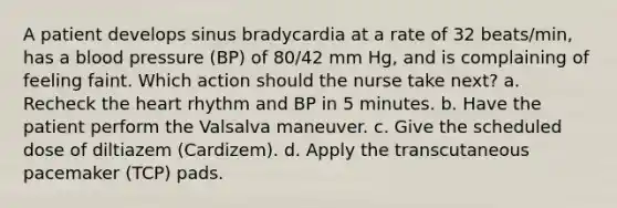 A patient develops sinus bradycardia at a rate of 32 beats/min, has a blood pressure (BP) of 80/42 mm Hg, and is complaining of feeling faint. Which action should the nurse take next? a. Recheck the heart rhythm and BP in 5 minutes. b. Have the patient perform the Valsalva maneuver. c. Give the scheduled dose of diltiazem (Cardizem). d. Apply the transcutaneous pacemaker (TCP) pads.