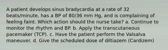 A patient develops sinus bradycardia at a rate of 32 beats/minute, has a BP of 80/36 mm Hg, and is complaining of feeling faint. Which action should the nurse take? a. Continue to monitor the rhythm and BP. b. Apply the transcutaneous pacemaker (TCP). c. Have the patient perform the Valsalva maneuver. d. Give the scheduled dose of diltiazem (Cardizem)