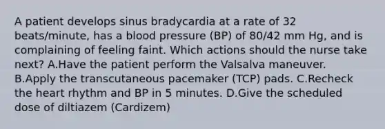 A patient develops sinus bradycardia at a rate of 32 beats/minute, has a blood pressure (BP) of 80/42 mm Hg, and is complaining of feeling faint. Which actions should the nurse take next? A.Have the patient perform the Valsalva maneuver. B.Apply the transcutaneous pacemaker (TCP) pads. C.Recheck the heart rhythm and BP in 5 minutes. D.Give the scheduled dose of diltiazem (Cardizem)