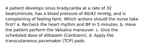 A patient develops sinus bradycardia at a rate of 32 beats/minute, has a blood pressure of 80/42 mmHg, and is complaining of feeling faint. Which actions should the nurse take first? a. Recheck the heart rhythm and BP in 5 minutes. b. Have the patient perform the Valsalva maneuver. c. Give the scheduled dose of diltiazem (Cardizem). d. Apply the transcutaneous pacemaker (TCP) pads.