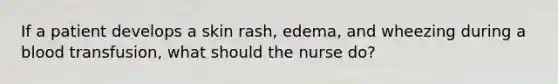 If a patient develops a skin rash, edema, and wheezing during a blood transfusion, what should the nurse do?