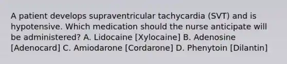 A patient develops supraventricular tachycardia (SVT) and is hypotensive. Which medication should the nurse anticipate will be administered? A. Lidocaine [Xylocaine] B. Adenosine [Adenocard] C. Amiodarone [Cordarone] D. Phenytoin [Dilantin]