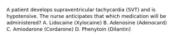 A patient develops supraventricular tachycardia (SVT) and is hypotensive. The nurse anticipates that which medication will be administered? A. Lidocaine (Xylocaine) B. Adenosine (Adenocard) C. Amiodarone (Cordarone) D. Phenytoin (Dilantin)