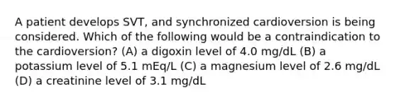 A patient develops SVT, and synchronized cardioversion is being considered. Which of the following would be a contraindication to the cardioversion? (A) a digoxin level of 4.0 mg/dL (B) a potassium level of 5.1 mEq/L (C) a magnesium level of 2.6 mg/dL (D) a creatinine level of 3.1 mg/dL