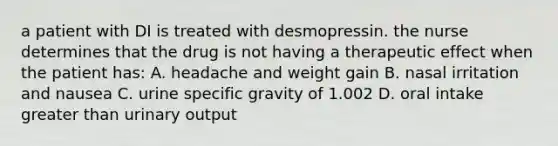 a patient with DI is treated with desmopressin. the nurse determines that the drug is not having a therapeutic effect when the patient has: A. headache and weight gain B. nasal irritation and nausea C. urine specific gravity of 1.002 D. oral intake greater than urinary output