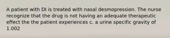 A patient with DI is treated with nasal desmopression. The nurse recognize that the drug is not having an adequate therapeutic effect the the patient experiences c. a urine specific gravity of 1.002