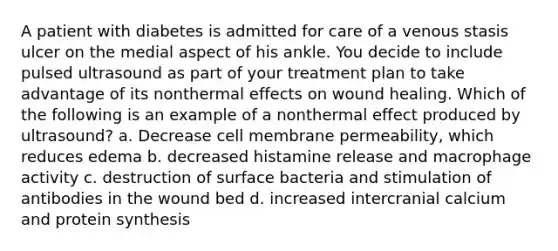 A patient with diabetes is admitted for care of a venous stasis ulcer on the medial aspect of his ankle. You decide to include pulsed ultrasound as part of your treatment plan to take advantage of its nonthermal effects on wound healing. Which of the following is an example of a nonthermal effect produced by ultrasound? a. Decrease cell membrane permeability, which reduces edema b. decreased histamine release and macrophage activity c. destruction of surface bacteria and stimulation of antibodies in the wound bed d. increased intercranial calcium and protein synthesis