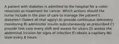 A patient with diabetes is admitted to the hospital for a colon resection as treatment for cancer. Which actions should the nurse include in the plan of care to manage the patient's diabetes? (Select all that apply) A) provide continuous telemetry monitoring B) administer insulin subcutaneously as prescribed C) provide foot care every shift and assess for ulcers D) assess the abdominal incision for signs of infection E) obtain a capillary BG level every 8 hours