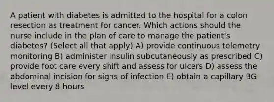 A patient with diabetes is admitted to the hospital for a colon resection as treatment for cancer. Which actions should the nurse include in the plan of care to manage the patient's diabetes? (Select all that apply) A) provide continuous telemetry monitoring B) administer insulin subcutaneously as prescribed C) provide foot care every shift and assess for ulcers D) assess the abdominal incision for signs of infection E) obtain a capillary BG level every 8 hours