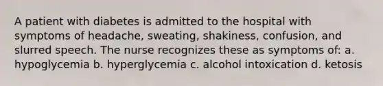 A patient with diabetes is admitted to the hospital with symptoms of headache, sweating, shakiness, confusion, and slurred speech. The nurse recognizes these as symptoms of: a. hypoglycemia b. hyperglycemia c. alcohol intoxication d. ketosis