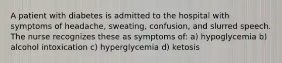 A patient with diabetes is admitted to the hospital with symptoms of headache, sweating, confusion, and slurred speech. The nurse recognizes these as symptoms of: a) hypoglycemia b) alcohol intoxication c) hyperglycemia d) ketosis