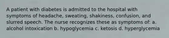 A patient with diabetes is admitted to the hospital with symptoms of headache, sweating, shakiness, confusion, and slurred speech. The nurse recognizes these as symptoms of: a. alcohol intoxication b. hypoglycemia c. ketosis d. hyperglycemia