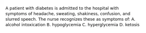 A patient with diabetes is admitted to the hospital with symptoms of headache, sweating, shakiness, confusion, and slurred speech. The nurse recognizes these as symptoms of: A. alcohol intoxication B. hypoglycemia C. hyperglycemia D. ketosis