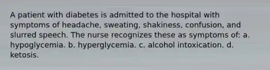 A patient with diabetes is admitted to the hospital with symptoms of headache, sweating, shakiness, confusion, and slurred speech. The nurse recognizes these as symptoms of: a. ​hypoglycemia. b. ​hyperglycemia. c. ​alcohol intoxication. d. ​ketosis.