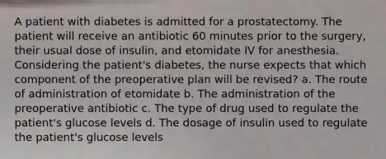 A patient with diabetes is admitted for a prostatectomy. The patient will receive an antibiotic 60 minutes prior to the surgery, their usual dose of insulin, and etomidate IV for anesthesia. Considering the patient's diabetes, the nurse expects that which component of the preoperative plan will be revised? a. The route of administration of etomidate b. The administration of the preoperative antibiotic c. The type of drug used to regulate the patient's glucose levels d. The dosage of insulin used to regulate the patient's glucose levels