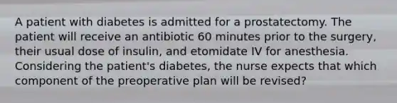 A patient with diabetes is admitted for a prostatectomy. The patient will receive an antibiotic 60 minutes prior to the surgery, their usual dose of insulin, and etomidate IV for anesthesia. Considering the patient's diabetes, the nurse expects that which component of the preoperative plan will be revised?