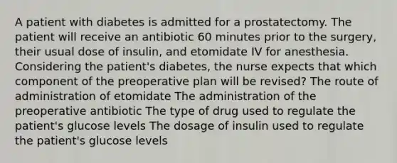 A patient with diabetes is admitted for a prostatectomy. The patient will receive an antibiotic 60 minutes prior to the surgery, their usual dose of insulin, and etomidate IV for anesthesia. Considering the patient's diabetes, the nurse expects that which component of the preoperative plan will be revised? The route of administration of etomidate The administration of the preoperative antibiotic The type of drug used to regulate the patient's glucose levels The dosage of insulin used to regulate the patient's glucose levels